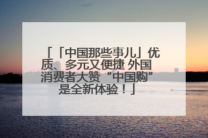 「中国那些事儿」优质、多元又便捷 外国消费者大赞“中国购”是全新体验！