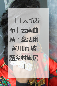 「云新发布」云南曲靖：盘活闲置用地 破题乡村旅居