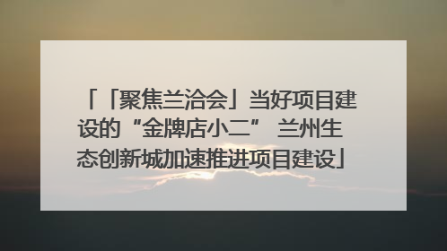 「聚焦兰洽会」当好项目建设的“金牌店小二” 兰州生态创新城加速推进项目建设