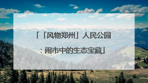 「风物郑州」人民公园：闹市中的生态宝藏