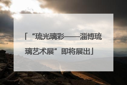 “琉光璃彩——淄博琉璃艺术展”即将展出