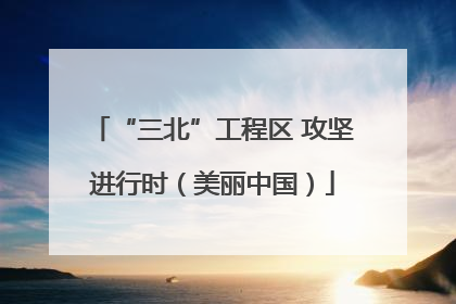 “三北”工程区 攻坚进行时（美丽中国）