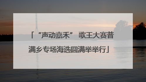 “声动嘉禾” 歌王大赛普满乡专场海选圆满举举行
