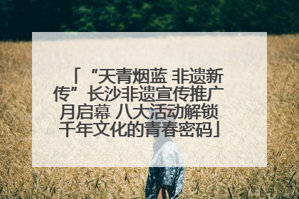 “天青烟蓝 非遗新传”长沙非遗宣传推广月启幕 八大活动解锁千年文化的青春密码