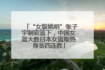 “女版姚明”张子宇制霸篮下，中国女篮大胜日本女篮取热身赛四连胜