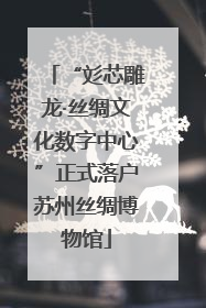 “彣芯雕龙·丝绸文化数字中心”正式落户苏州丝绸博物馆