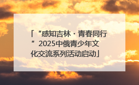 “感知吉林・青春同行”2025中俄青少年文化交流系列活动启动