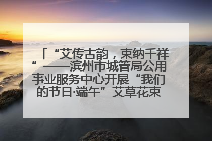 “艾传古韵，束纳千祥”——滨州市城管局公用事业服务中心开展“我们的节日·端午”艾草花束制作主题活动