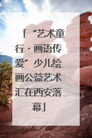 “艺术童行・画语传爱”少儿绘画公益艺术汇在西安落幕