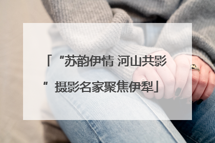 “苏韵伊情 河山共影”摄影名家聚焦伊犁