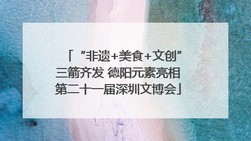 “非遗+美食+文创”三箭齐发 德阳元素亮相第二十一届深圳文博会