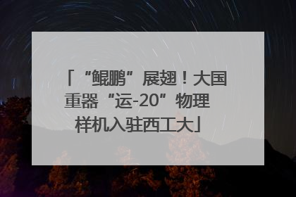 “鲲鹏”展翅！大国重器“运-20”物理样机入驻西工大