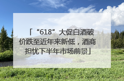“618”大促白酒破价跌至近年来新低，酒商担忧下半年市场前景