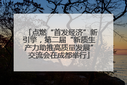 点燃“首发经济”新引擎，第二届“新质生产力助推高质量发展”交流会在成都举行