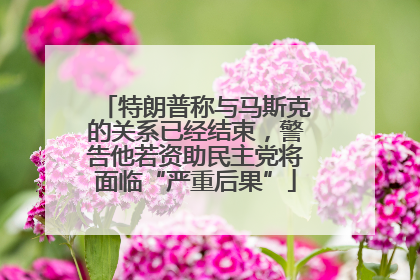 特朗普称与马斯克的关系已经结束，警告他若资助民主党将面临“严重后果”