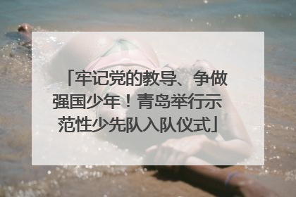 牢记党的教导、争做强国少年！青岛举行示范性少先队入队仪式
