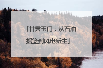 甘肃玉门：从石油摇篮到风电新生