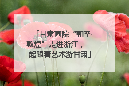 甘肃画院“朝圣·敦煌”走进浙江，一起跟着艺术游甘肃