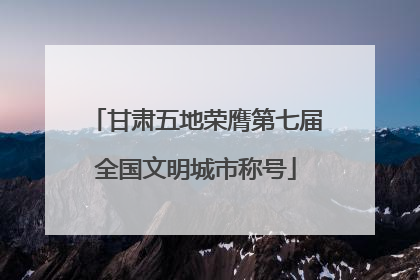 甘肃五地荣膺第七届全国文明城市称号