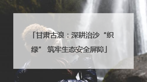 甘肃古浪：深耕治沙“织绿” 筑牢生态安全屏障