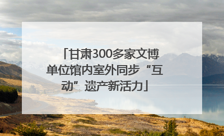 甘肃300多家文博单位馆内室外同步“互动”遗产新活力