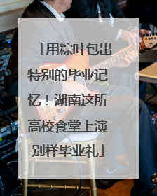 用粽叶包出特别的毕业记忆！湖南这所高校食堂上演别样毕业礼
