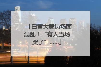 白宫大裁员场面混乱！“有人当场哭了”……