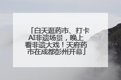 白天逛药市、打卡AI非遗场景，晚上看非遗大戏！天府药市在成都彭州开幕