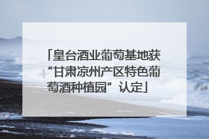 皇台酒业葡萄基地获“甘肃凉州产区特色葡萄酒种植园”认定