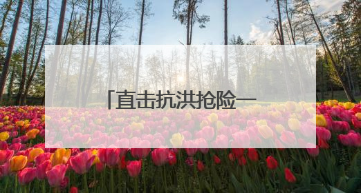 直击抗洪抢险一线｜转移群众、抢修道路 各方救援力量持续奋战