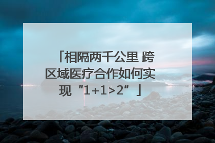相隔两千公里 跨区域医疗合作如何实现“1+1>2”