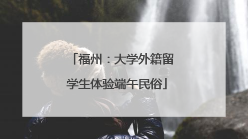 福州：大学外籍留学生体验端午民俗