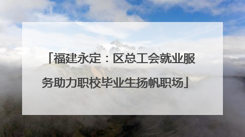福建永定：区总工会就业服务助力职校毕业生扬帆职场
