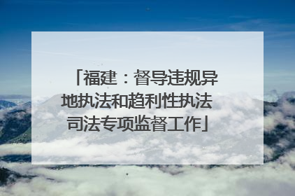 福建：督导违规异地执法和趋利性执法司法专项监督工作
