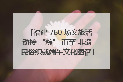 福建 760 场文旅活动接 “粽” 而至 非遗民俗织就端午文化图谱