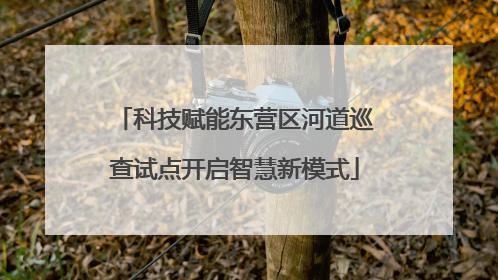 科技赋能东营区河道巡查试点开启智慧新模式