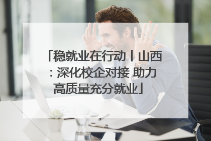 稳就业在行动丨山西：深化校企对接 助力高质量充分就业