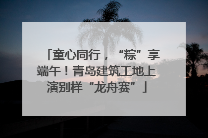 童心同行，“粽”享端午！青岛建筑工地上演别样“龙舟赛”