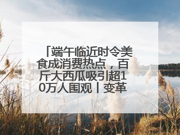 端午临近时令美食成消费热点，百斤大西瓜吸引超10万人围观丨变革618