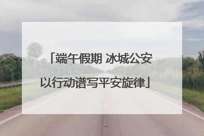 端午假期 冰城公安以行动谱写平安旋律