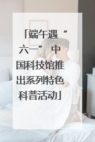 端午遇“六一” 中国科技馆推出系列特色科普活动