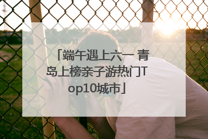 端午遇上六一 青岛上榜亲子游热门Top10城市