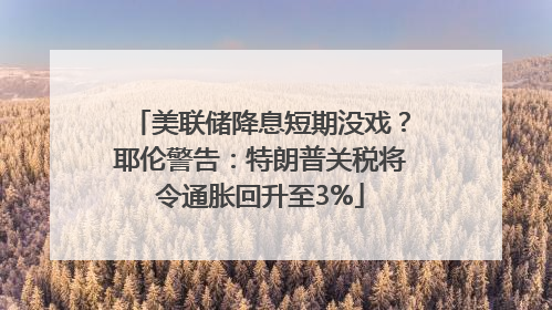 美联储降息短期没戏？耶伦警告：特朗普关税将令通胀回升至3%