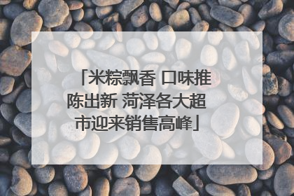 米粽飘香 口味推陈出新 菏泽各大超市迎来销售高峰