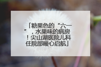 糖果色的“六一”，水果味的病房！尖山湖医院儿科住院部暖心启航