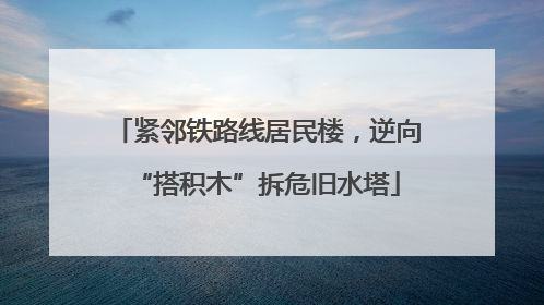 紧邻铁路线居民楼，逆向“搭积木”拆危旧水塔