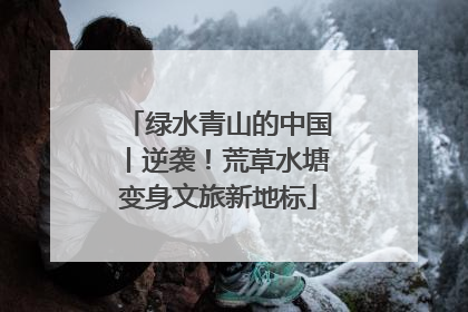 绿水青山的中国丨逆袭！荒草水塘变身文旅新地标