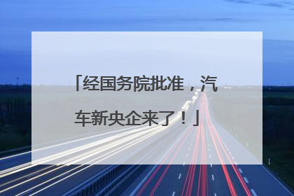 经国务院批准，汽车新央企来了！