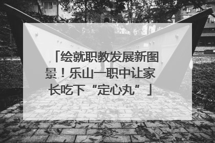 绘就职教发展新图景！乐山一职中让家长吃下“定心丸”