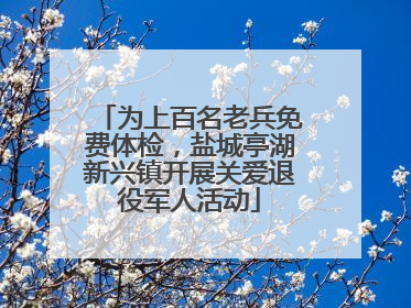 为上百名老兵免费体检，盐城亭湖新兴镇开展关爱退役军人活动